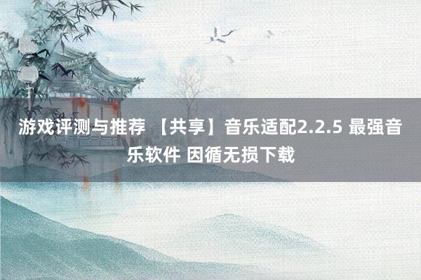 游戏评测与推荐 【共享】音乐适配2.2.5 最强音乐软件 因循无损下载