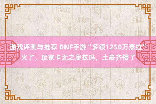 游戏评测与推荐 DNF手游“多领1250万泰拉”火了，玩家卡无之奥兹玛，土豪齐懵了