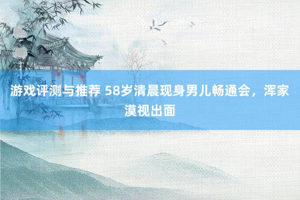 游戏评测与推荐 58岁清晨现身男儿畅通会，浑家漠视出面