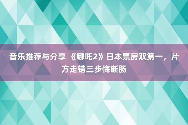 音乐推荐与分享 《哪吒2》日本票房双第一，片方走错三步悔断肠